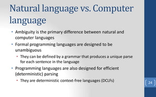 Natural language vs. Computer
language
• Ambiguity is the primary difference between natural and
computer languages
• Formal programming languages are designed to be
unambiguous
• They can be defined by a grammar that produces a unique parse
for each sentence in the language
• Programming languages are also designed for efficient
(deterministic) parsing
• They are deterministic context-free languages (DCLFs) 24
 