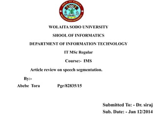 WOLAITA SODO UNIVERSITY
SHOOL OF INFORMATICS
DEPARTMENT OF INFORMATION TECHNOLOGY
IT MSc Regular
Course:- IMS
Article review on speech segmentation.
By:-
Abebe Tora Pgr/82835/15
Submitted To: - Dr. siraj
Sub. Date: - Jan 12/2014
 
