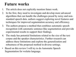 Future works
1. The article does not explicitly mention future work.
2. In the first, they need to investigate and develop more advanced
algorithms that can handle the challenges posed by noisy and non-
standard speech data. authors suggest exploring novel features and
techniques for improved segmentation accuracy and efficiency.
3. The authors propose a method that combines automatic speech
recognition with automatic sentence-like segmentation and provide
experimental results to support their findings.
4. The study has potential limitations related to the size of the text
corpus and the speaker characteristics. Further research can
address these limitations and explore the generalization and
robustness of the proposed method in diverse settings.
• Based on this review I will try to do Automatic Speech
Segmentation for wolaita language.
 