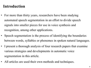 4
Introduction
• For more than thirty years, researchers have been studying
automated speech segmentation in an effort to divide speech
signals into smaller pieces for use in voice synthesis and
recognition, among other applications.
• Speech segmentation is the process of identifying the boundaries
between words, syllables or phonemes in spoken natural languages.
• I present a thorough analysis of four research papers that examine
various strategies and developments in automatic voice
segmentation in this article.
• All articles are used their own methods and techniques.
 