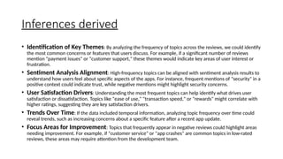Inferences derived
• Identification of Key Themes: By analyzing the frequency of topics across the reviews, we could identify
the most common concerns or features that users discuss. For example, if a significant number of reviews
mention "payment issues" or "customer support," these themes would indicate key areas of user interest or
frustration.
• Sentiment Analysis Alignment: High-frequency topics can be aligned with sentiment analysis results to
understand how users feel about specific aspects of the apps. For instance, frequent mentions of "security" in a
positive context could indicate trust, while negative mentions might highlight security concerns.
• User Satisfaction Drivers: Understanding the most frequent topics can help identify what drives user
satisfaction or dissatisfaction. Topics like "ease of use," "transaction speed," or "rewards" might correlate with
higher ratings, suggesting they are key satisfaction drivers.
• Trends Over Time: If the data included temporal information, analyzing topic frequency over time could
reveal trends, such as increasing concerns about a specific feature after a recent app update.
• Focus Areas for Improvement: Topics that frequently appear in negative reviews could highlight areas
needing improvement. For example, if "customer service" or "app crashes" are common topics in low-rated
reviews, these areas may require attention from the development team.
 