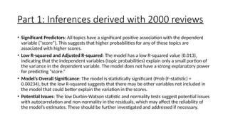 Part 1: Inferences derived with 2000 reviews
• Significant Predictors: All topics have a significant positive association with the dependent
variable (“score”). This suggests that higher probabilities for any of these topics are
associated with higher scores.
• Low R-squared and Adjusted R-squared: The model has a low R-squared value (0.013),
indicating that the independent variables (topic probabilities) explain only a small portion of
the variance in the dependent variable. The model does not have a strong explanatory power
for predicting “score.”
• Model’s Overall Significance: The model is statistically significant (Prob (F-statistic) =
0.00234), but the low R-squared suggests that there may be other variables not included in
the model that could better explain the variation in the scores.
• Potential Issues: The low Durbin-Watson statistic and normality tests suggest potential issues
with autocorrelation and non-normality in the residuals, which may affect the reliability of
the model’s estimates. These should be further investigated and addressed if necessary.
 