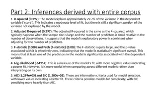 Part 2: Inferences derived with entire corpus
1. R-squared (0.297): The model explains approximately 29.7% of the variance in the dependent
variable (`score`). This indicates a moderate level of fit, but there is still a significant portion of the
variance not explained by the model.
2. Adjusted R-squared (0.297): The adjusted R-squared is the same as the R-squared, which
typically happens when the sample size is large and the number of predictors is small relative to the
number of observations. It suggests that the model's explanatory power is consistent when
adjusting for the number of predictors.
3. F-statistic (1008) and Prob (F-statistic) (0.00): The F-statistic is quite large, and the p-value
associated with it is effectively zero, indicating that the model is statistically significant overall. This
means that at least one of the predictors in the model is significantly associated with the dependent
variable.
4. Log-Likelihood (-64957): This is a measure of the model's fit, with more negative values indicating
a poorer fit. However, it is more useful when comparing across different models rather than
interpreting on its own.
5. AIC (1.299e+05) and BIC (1.300e+05): These are information criteria used for model selection,
with lower values indicating a better fit. These criteria penalize models for complexity, with BIC
penalizing more heavily than AIC.
 