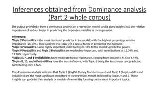 Inferences obtained from Dominance analysis
(Part 2 whole corpus)
The output provided is from a dominance analysis on a regression model, and it gives insights into the relative
importance of various topics in predicting the dependent variable in the regression.
Inferences:
•Topic 2 Probability is the most dominant predictor in the model, with the highest percentage relative
importance (28.13%). This suggests that Topic 2 is a crucial factor in predicting the outcome.
•Topic 4 Probability is also highly important, contributing 24.17% to the model's predictive power.
•Topic 9 Probability and Topic 3 Probability are moderately important, with contributions of 13.04% and
11.80% respectively.
•Topics 5, 7, and 1 Probabilities have moderate to low importance, ranging from around 4.41% to 4.49%.
•Topics 8, 10, and 6 Probabilities have the least influence, with Topic 6 being the least important predictor,
contributing only 1.66%.
The dominance analysis indicates that Topic 2 (PayPal: Money Transfer Issues) and Topic 4 (App Usability and
Reliability) are the most significant predictors in the regression model, followed by Topics 9 and 3. These
insights can guide further analysis or model refinement by focusing on the most important topics.
 