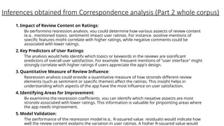 Inferences obtained from Correspondence analysis (Part 2 whole corpus)
1.Impact of Review Content on Ratings:
By performing regression analysis, you could determine how various aspects of review content
(e.g., mentioned topics, sentiment) impact user ratings. For instance, positive mentions of
specific features might correlate with higher ratings, while negative comments could be
associated with lower ratings.
2.Key Predictors of User Ratings:
The analysis would help identify which topics or keywords in the reviews are significant
predictors of overall user satisfaction. For example, frequent mentions of "user interface" might
strongly correlate with higher ratings if users appreciate the app's design.
3.Quantitative Measure of Review Influence:
Regression analysis could provide a quantitative measure of how strongly different review
elements (such as sentiment or specific themes) affect the ratings. This insight helps in
understanding which aspects of the app have the most influence on user satisfaction.
4.Identifying Areas for Improvement:
By examining the regression coefficients, you can identify which negative aspects are most
strongly associated with lower ratings. This information is valuable for pinpointing areas where
the app needs improvement.
5.Model Validation:
The performance of the regression model (e.g., R-squared value, residuals) would indicate how
well the review content explains the variation in user ratings. A higher R-squared value would
 
