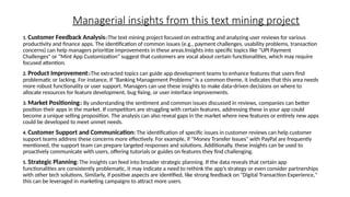 Managerial insights from this text mining project
1. Customer Feedback Analysis::The text mining project focused on extracting and analyzing user reviews for various
productivity and finance apps. The identification of common issues (e.g., payment challenges, usability problems, transaction
concerns) can help managers prioritize improvements in these areas.Insights into specific topics like "UPI Payment
Challenges" or "Mint App Customization" suggest that customers are vocal about certain functionalities, which may require
focused attention.
2. Product Improvement::The extracted topics can guide app development teams to enhance features that users find
problematic or lacking. For instance, if "Banking Management Problems" is a common theme, it indicates that this area needs
more robust functionality or user support. Managers can use these insights to make data-driven decisions on where to
allocate resources for feature development, bug fixing, or user interface improvements.
3. Market Positioning:: By understanding the sentiment and common issues discussed in reviews, companies can better
position their apps in the market. If competitors are struggling with certain features, addressing these in your app could
become a unique selling proposition. The analysis can also reveal gaps in the market where new features or entirely new apps
could be developed to meet unmet needs.
4. Customer Support and Communication: The identification of specific issues in customer reviews can help customer
support teams address these concerns more effectively. For example, if "Money Transfer Issues" with PayPal are frequently
mentioned, the support team can prepare targeted responses and solutions. Additionally, these insights can be used to
proactively communicate with users, offering tutorials or guides on features they find challenging.
5. Strategic Planning: The insights can feed into broader strategic planning. If the data reveals that certain app
functionalities are consistently problematic, it may indicate a need to rethink the app’s strategy or even consider partnerships
with other tech solutions. Similarly, if positive aspects are identified, like strong feedback on "Digital Transaction Experience,"
this can be leveraged in marketing campaigns to attract more users.
 