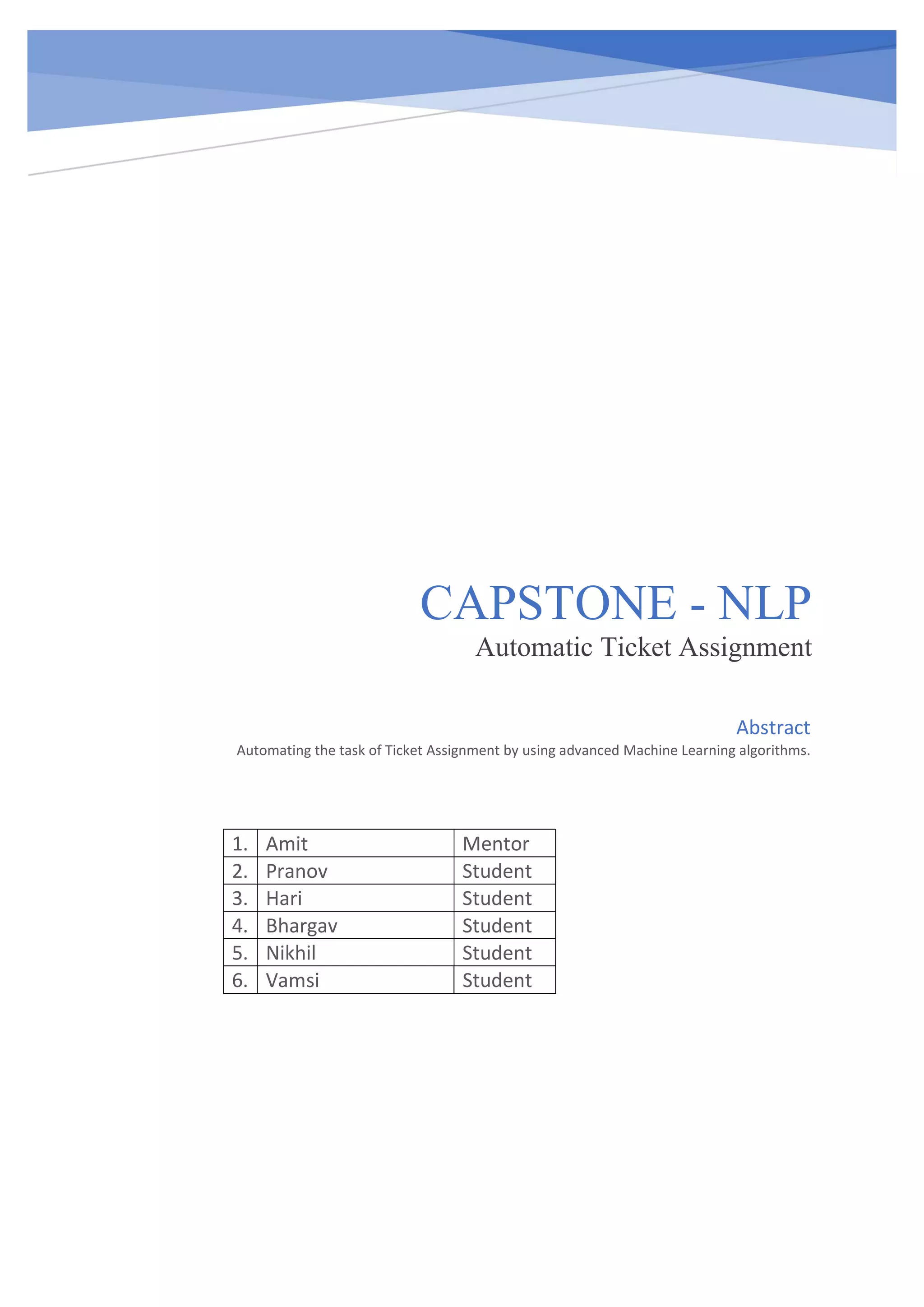 CAPSTONE - NLP Automatic Ticket Assignment 1. Amit Mentor 2. Pranov Student 3. Hari Student 4. Bhargav Student 5. Nikhil Student 6. Vamsi Student Abstract Automating the task of Ticket Assignment by using advanced Machine Learning algorithms. 
