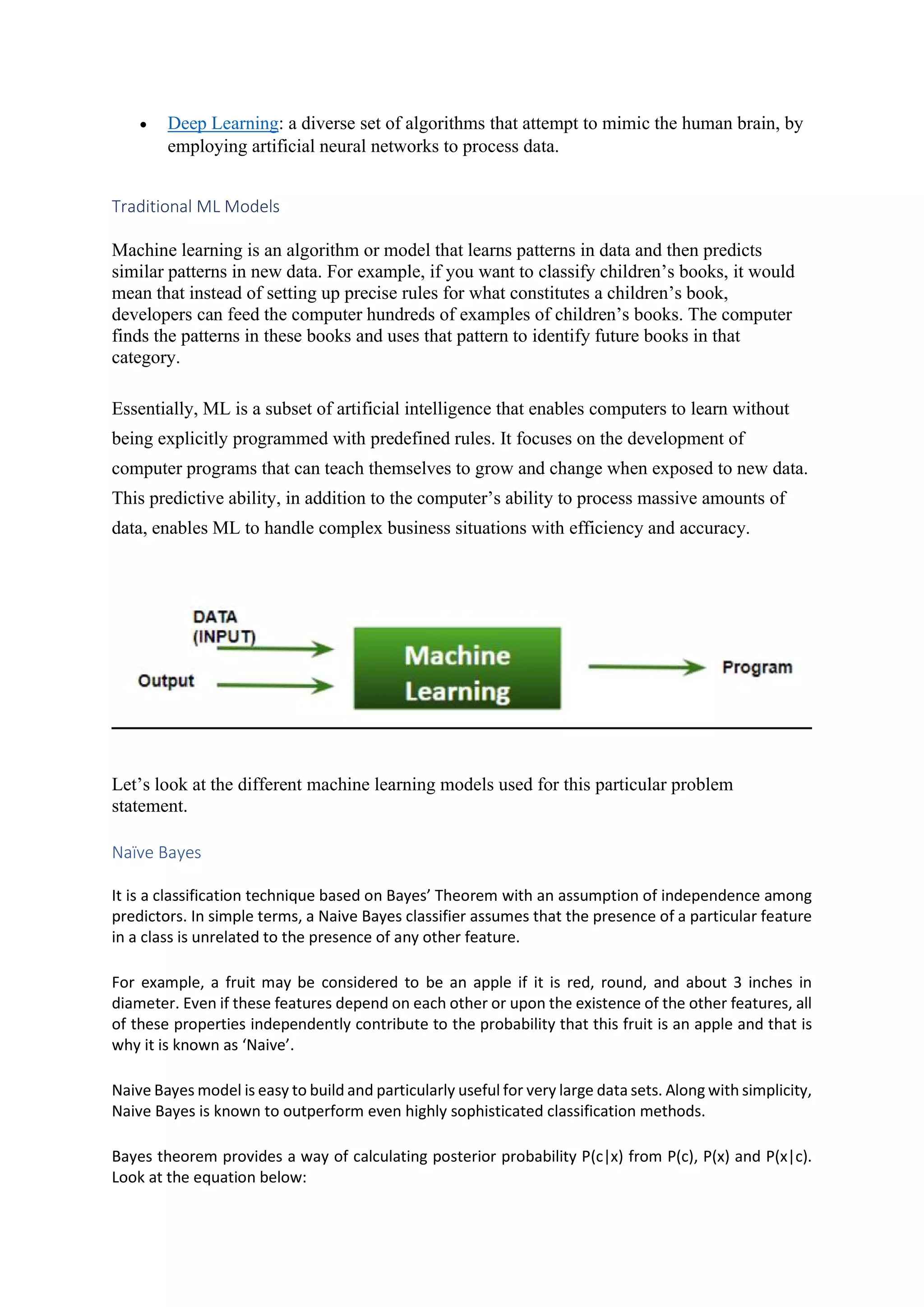  Deep Learning: a diverse set of algorithms that attempt to mimic the human brain, by employing artificial neural networks to process data. Traditional ML Models Machine learning is an algorithm or model that learns patterns in data and then predicts similar patterns in new data. For example, if you want to classify children’s books, it would mean that instead of setting up precise rules for what constitutes a children’s book, developers can feed the computer hundreds of examples of children’s books. The computer finds the patterns in these books and uses that pattern to identify future books in that category. Essentially, ML is a subset of artificial intelligence that enables computers to learn without being explicitly programmed with predefined rules. It focuses on the development of computer programs that can teach themselves to grow and change when exposed to new data. This predictive ability, in addition to the computer’s ability to process massive amounts of data, enables ML to handle complex business situations with efficiency and accuracy. Let’s look at the different machine learning models used for this particular problem statement. Naïve Bayes It is a classification technique based on Bayes’ Theorem with an assumption of independence among predictors. In simple terms, a Naive Bayes classifier assumes that the presence of a particular feature in a class is unrelated to the presence of any other feature. For example, a fruit may be considered to be an apple if it is red, round, and about 3 inches in diameter. Even if these features depend on each other or upon the existence of the other features, all of these properties independently contribute to the probability that this fruit is an apple and that is why it is known as ‘Naive’. Naive Bayes model is easy to build and particularly useful for very large data sets. Along with simplicity, Naive Bayes is known to outperform even highly sophisticated classification methods. Bayes theorem provides a way of calculating posterior probability P(c|x) from P(c), P(x) and P(x|c). Look at the equation below: 