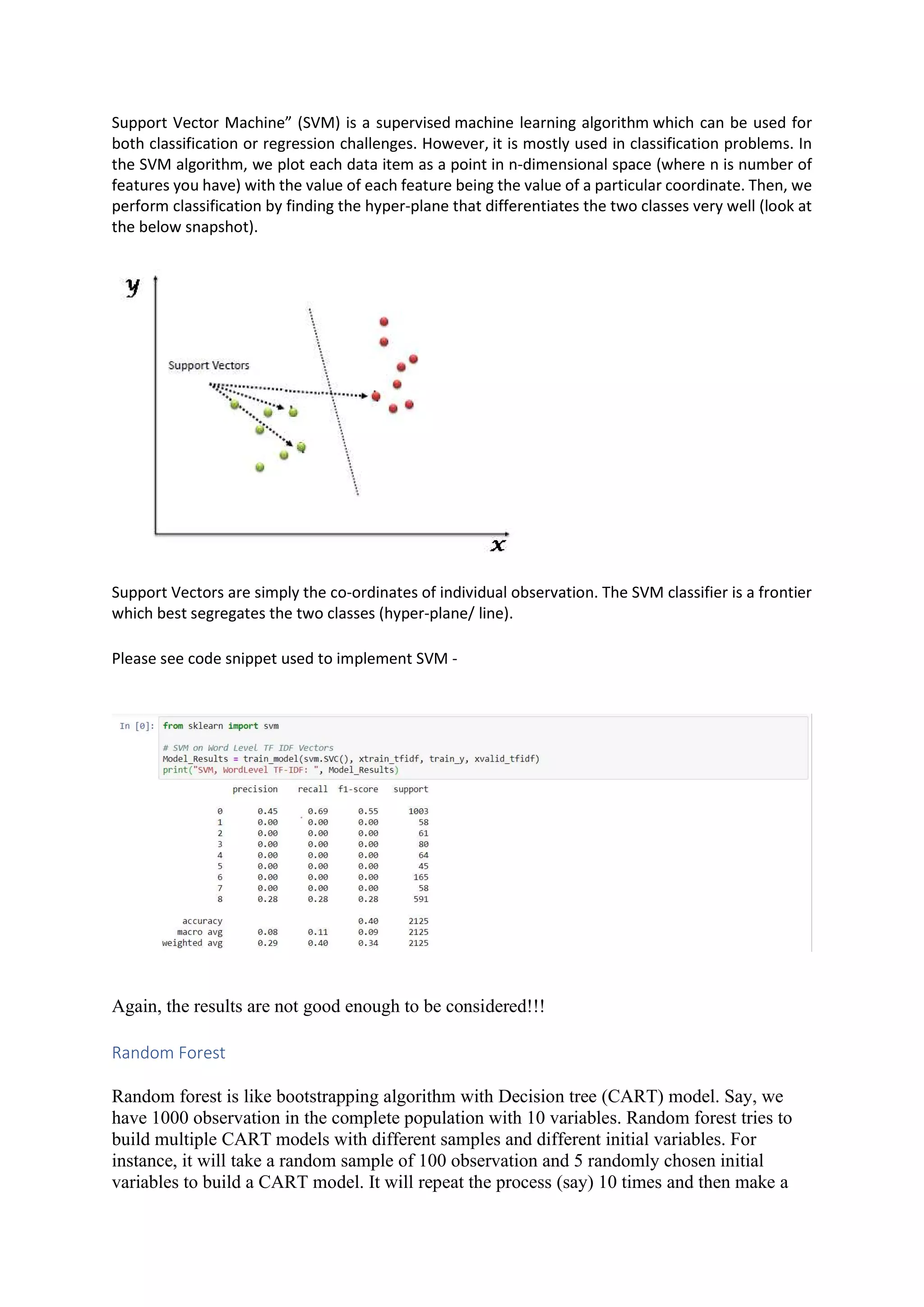 Support Vector Machine” (SVM) is a supervised machine learning algorithm which can be used for both classification or regression challenges. However, it is mostly used in classification problems. In the SVM algorithm, we plot each data item as a point in n-dimensional space (where n is number of features you have) with the value of each feature being the value of a particular coordinate. Then, we perform classification by finding the hyper-plane that differentiates the two classes very well (look at the below snapshot). Support Vectors are simply the co-ordinates of individual observation. The SVM classifier is a frontier which best segregates the two classes (hyper-plane/ line). Please see code snippet used to implement SVM - Again, the results are not good enough to be considered!!! Random Forest Random forest is like bootstrapping algorithm with Decision tree (CART) model. Say, we have 1000 observation in the complete population with 10 variables. Random forest tries to build multiple CART models with different samples and different initial variables. For instance, it will take a random sample of 100 observation and 5 randomly chosen initial variables to build a CART model. It will repeat the process (say) 10 times and then make a 