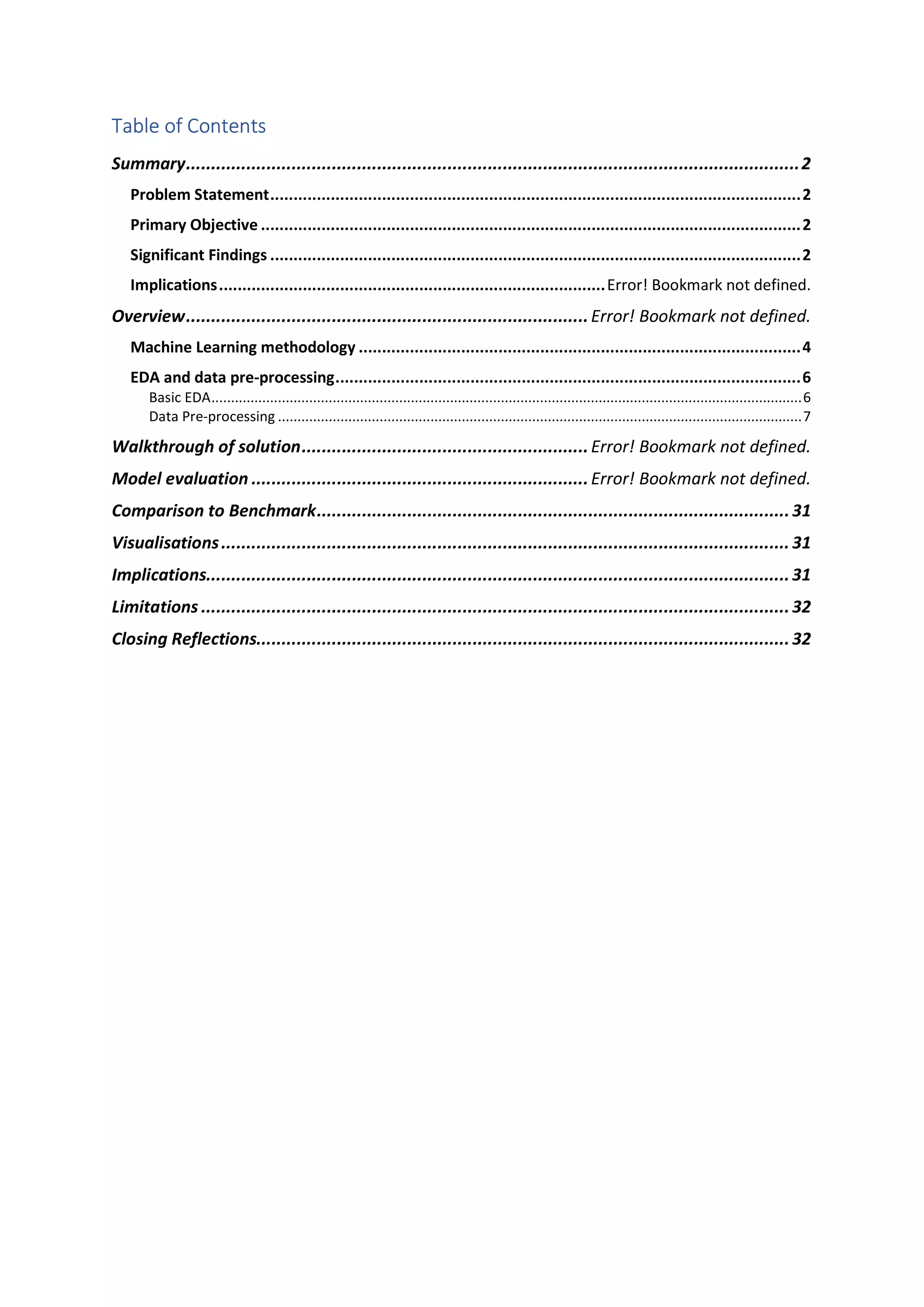 Table of Contents Summary..........................................................................................................................2 Problem Statement..................................................................................................................2 Primary Objective ....................................................................................................................2 Significant Findings ..................................................................................................................2 Implications...................................................................................Error! Bookmark not defined. Overview................................................................................Error! Bookmark not defined. Machine Learning methodology ...............................................................................................4 EDA and data pre-processing....................................................................................................6 Basic EDA.......................................................................................................................................................6 Data Pre-processing ......................................................................................................................................7 Walkthrough of solution.........................................................Error! Bookmark not defined. Model evaluation ...................................................................Error! Bookmark not defined. Comparison to Benchmark..............................................................................................31 Visualisations................................................................................................................. 31 Implications....................................................................................................................31 Limitations .....................................................................................................................32 Closing Reflections..........................................................................................................32 