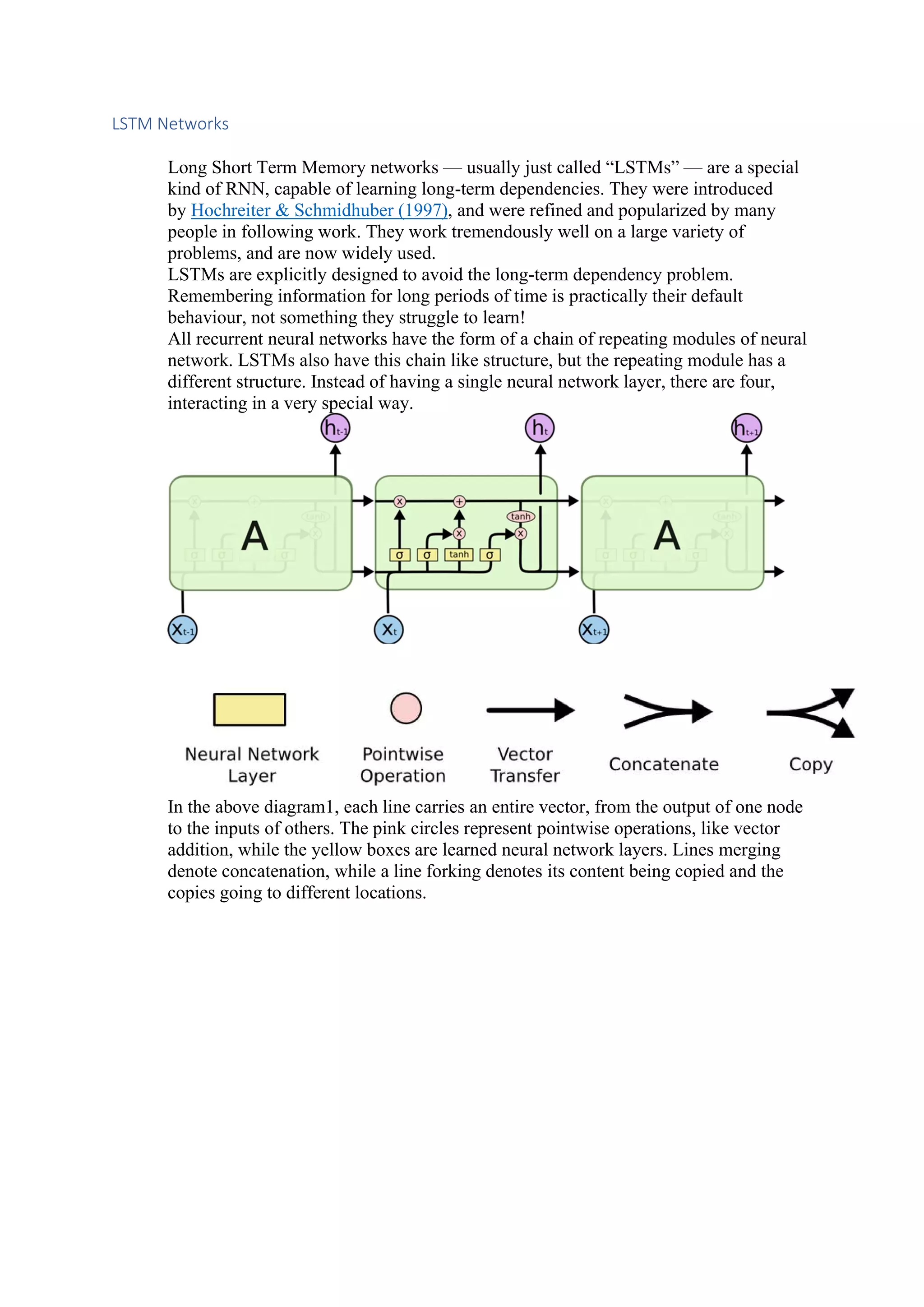 LSTM Networks Long Short Term Memory networks — usually just called “LSTMs” — are a special kind of RNN, capable of learning long-term dependencies. They were introduced by Hochreiter & Schmidhuber (1997), and were refined and popularized by many people in following work. They work tremendously well on a large variety of problems, and are now widely used. LSTMs are explicitly designed to avoid the long-term dependency problem. Remembering information for long periods of time is practically their default behaviour, not something they struggle to learn! All recurrent neural networks have the form of a chain of repeating modules of neural network. LSTMs also have this chain like structure, but the repeating module has a different structure. Instead of having a single neural network layer, there are four, interacting in a very special way. In the above diagram1, each line carries an entire vector, from the output of one node to the inputs of others. The pink circles represent pointwise operations, like vector addition, while the yellow boxes are learned neural network layers. Lines merging denote concatenation, while a line forking denotes its content being copied and the copies going to different locations. 