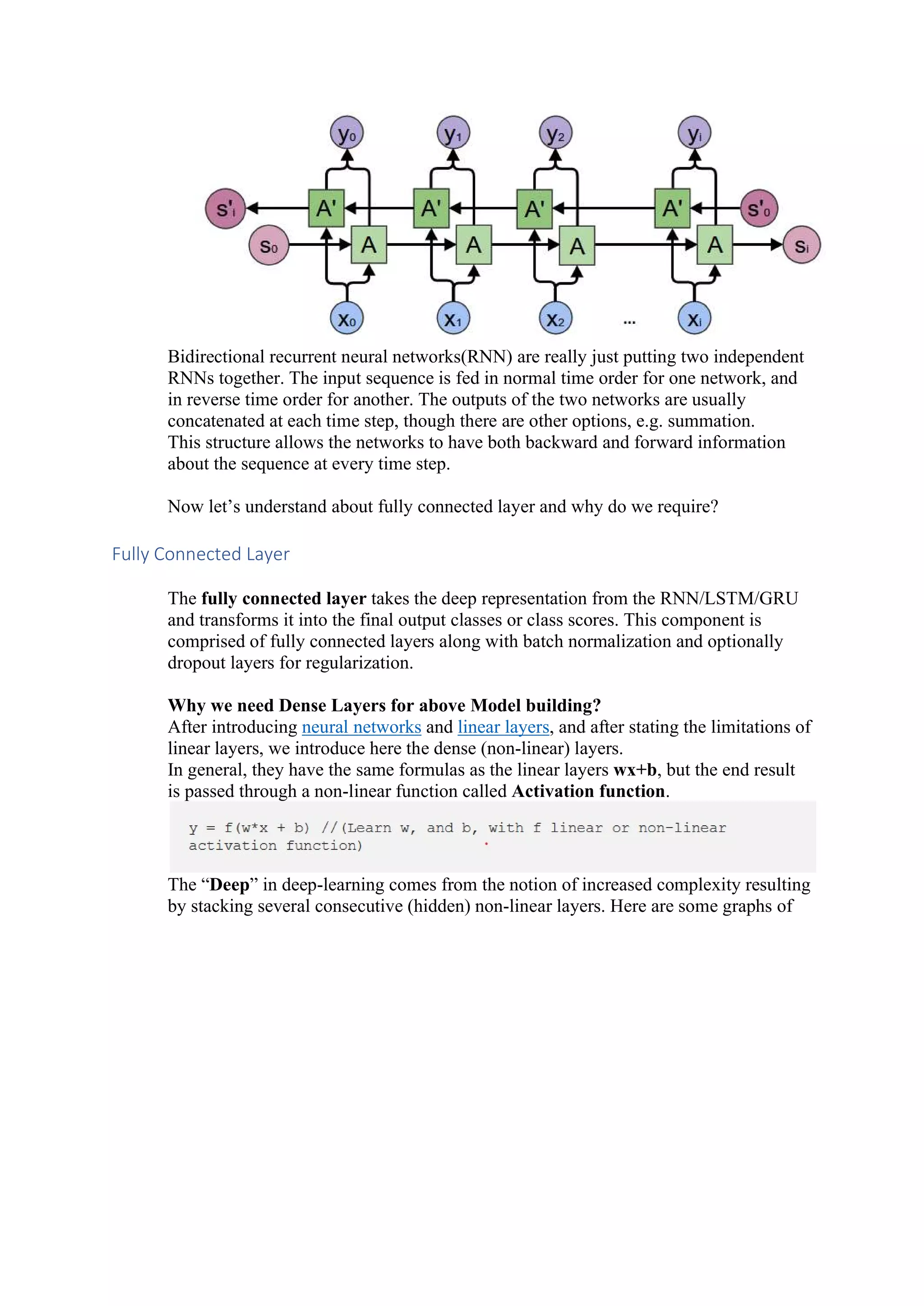 Bidirectional recurrent neural networks(RNN) are really just putting two independent RNNs together. The input sequence is fed in normal time order for one network, and in reverse time order for another. The outputs of the two networks are usually concatenated at each time step, though there are other options, e.g. summation. This structure allows the networks to have both backward and forward information about the sequence at every time step. Now let’s understand about fully connected layer and why do we require? Fully Connected Layer The fully connected layer takes the deep representation from the RNN/LSTM/GRU and transforms it into the final output classes or class scores. This component is comprised of fully connected layers along with batch normalization and optionally dropout layers for regularization. Why we need Dense Layers for above Model building? After introducing neural networks and linear layers, and after stating the limitations of linear layers, we introduce here the dense (non-linear) layers. In general, they have the same formulas as the linear layers wx+b, but the end result is passed through a non-linear function called Activation function. The “Deep” in deep-learning comes from the notion of increased complexity resulting by stacking several consecutive (hidden) non-linear layers. Here are some graphs of 