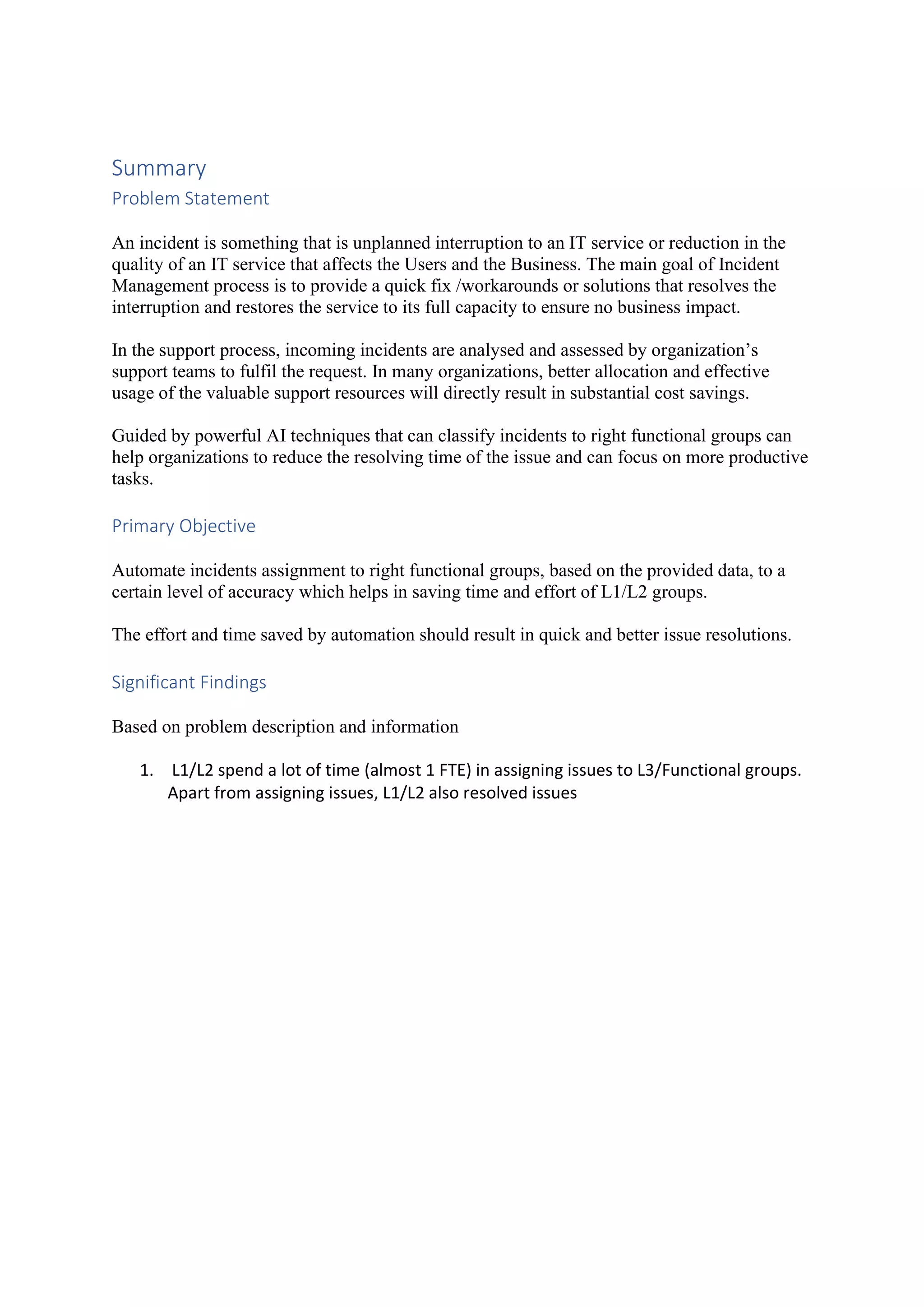 Summary Problem Statement An incident is something that is unplanned interruption to an IT service or reduction in the quality of an IT service that affects the Users and the Business. The main goal of Incident Management process is to provide a quick fix /workarounds or solutions that resolves the interruption and restores the service to its full capacity to ensure no business impact. In the support process, incoming incidents are analysed and assessed by organization’s support teams to fulfil the request. In many organizations, better allocation and effective usage of the valuable support resources will directly result in substantial cost savings. Guided by powerful AI techniques that can classify incidents to right functional groups can help organizations to reduce the resolving time of the issue and can focus on more productive tasks. Primary Objective Automate incidents assignment to right functional groups, based on the provided data, to a certain level of accuracy which helps in saving time and effort of L1/L2 groups. The effort and time saved by automation should result in quick and better issue resolutions. Significant Findings Based on problem description and information 1. L1/L2 spend a lot of time (almost 1 FTE) in assigning issues to L3/Functional groups. Apart from assigning issues, L1/L2 also resolved issues 