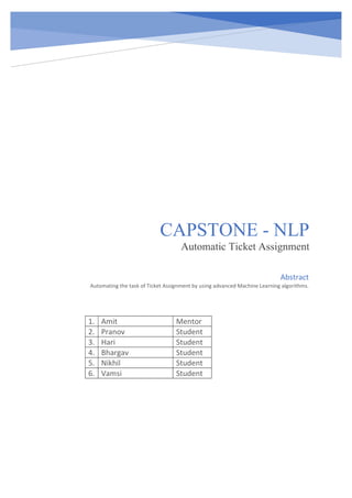 CAPSTONE - NLP
Automatic Ticket Assignment
1. Amit Mentor
2. Pranov Student
3. Hari Student
4. Bhargav Student
5. Nikhil Student
6. Vamsi Student
Abstract
Automating the task of Ticket Assignment by using advanced Machine Learning algorithms.
 