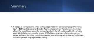 Summary
• A Google AI team presents a new cutting-edge model for Natural Language Processing
(NLP) – BERT, or Bidirectional Encoder Representations from Transformers. Its design
allows the model to consider the context from both the left and the right sides of each
word. While being conceptually simple, BERTobtains new state-of-the-art results on
eleven NLP tasks, including question answering, named entity recognition and other tasks
related to general language understanding.
 
