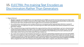 15. ELECTRA: Pre-training Text Encoders as
Discriminators Rather Than Generators
• Original Abstract
• Masked language modeling(MLM) pre-trainingmethods such as BERT corrupt the input byreplacingsome tokens with
[MASK] and then train a model to reconstruct the original tokens.While they produce good results when transferred to
downstreamNLP tasks,theygenerallyrequire large amounts ofcompute to be effective.
• As an alternative,we propose a more sample-efficient pre-trainingtaskcalled replaced token detection.Instead of
maskingthe input,ourapproach corrupts it byreplacingsome tokens with plausible alternatives sampledfroma small
generator network.
• Then,instead oftraininga model that predicts the original identities ofthe corrupted tokens,we train a discriminative
model that predicts whether each token in the corrupted input was replaced bya generator sample or not.Thorough
experiments demonstrate this newpre-trainingtaskis more efficient than MLM because the task is defined overall
input tokens rather than just the small subset that was masked out.
• As a result,the contextual representations learned byourapproach substantiallyoutperform the ones learned byBERT
given the same model size, data,and compute.The gains are particularlystrongfor small models;for example, we train
a model on one GPU for 4 days that outperforms GPT (trained using30× more compute)on the GLUE naturallanguage
understandingbenchmark.Our approach also works well at scale, where it performs comparablyto RoBERTa and XLNet
while usingless than 1/4 of theircompute and outperforms them when usingthe same amount of compute.
 