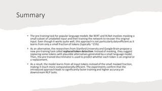 Summary
• The pre-training task for popular language models like BERT and XLNet involves masking a
small subset of unlabeled input and then training the network to recover this original
input. Even though it works quite well, this approachis not particularly data-efficient as it
learns from only a small fractionof tokens (typically ~15%).
• As an alternative, the researchers from StanfordUniversity and Google Brain propose a
new pre-training task called replacedtoken detection.Insteadof masking, they suggest
replacing some tokens with plausible alternatives generated by a small language model.
Then, the pre-trained discriminatoris used to predict whether each token is an original or
a replacement.
• As a result, the model learns from all input tokens instead of the small masked fraction,
making it much more computationally efficient. The experiments confirm that the
introduced approachleads to significantly faster trainingand higher accuracyon
downstream NLP tasks.
 