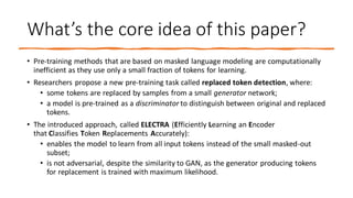 What’s the core idea of this paper?
• Pre-training methods that are based on masked language modeling are computationally
inefficient as they use only a small fraction of tokens for learning.
• Researchers propose a new pre-training task called replaced token detection, where:
• some tokens are replaced by samples from a small generator network;
• a model is pre-trained as a discriminator to distinguish between original and replaced
tokens.
• The introduced approach, called ELECTRA (Efficiently Learning an Encoder
that Classifies Token Replacements Accurately):
• enables the model to learn from all input tokens instead of the small masked-out
subset;
• is not adversarial, despite the similarity to GAN, as the generator producing tokens
for replacement is trained with maximum likelihood.
 