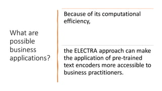 What are
possible
business
applications?
Because of its computational
efficiency,
the ELECTRA approach can make
the application of pre-trained
text encoders more accessible to
business practitioners.
 