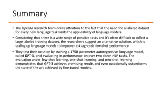 Summary
• The OpenAI research team draws attention to the fact that the need for a labeled dataset
for every new language task limits the applicability of language models.
• Considering that there is a wide range of possible tasks and it’s often difficult to collect a
large labeled training dataset, the researchers suggest an alternative solution, which is
scaling up language models to improve task-agnostic few-shot performance.
• They test their solution by training a 175B-parameter autoregressive language model,
called GPT-3, and evaluating its performance on over two dozen NLP tasks. The
evaluation under few-shot learning, one-shot learning, and zero-shot learning
demonstrates that GPT-3 achieves promising results and even occasionally outperforms
the state of the art achieved by fine-tuned models.
 