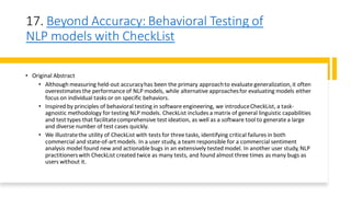 17. Beyond Accuracy: Behavioral Testing of
NLP models with CheckList
• Original Abstract
• Although measuring held-out accuracyhas been the primary approachto evaluate generalization,it often
overestimates the performance of NLP models, while alternative approachesfor evaluating models either
focus on individual tasks or on specific behaviors.
• Inspired by principles of behavioral testing in software engineering, we introduceCheckList, a task-
agnostic methodology for testing NLP models. CheckList includes a matrix of general linguistic capabilities
and test types that facilitatecomprehensive test ideation, as well as a software tool to generate a large
and diverse number of test cases quickly.
• We illustratethe utility of CheckList with tests for three tasks, identifying critical failures in both
commercial and state-of-artmodels. In a user study, a team responsible for a commercial sentiment
analysis model found new and actionable bugs in an extensively tested model. In another user study, NLP
practitionerswith CheckList created twice as many tests, and found almost three times as many bugs as
users without it.
 