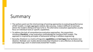 Summary
• The authors point out the shortcomings of existing approaches to evaluating performance
of NLP models. A single aggregate statistic, like accuracy, makes it difficult to estimate
where the model is failing and how to fix it. The alternative evaluation approaches usually
focus on individual tasks or specific capabilities.
• To address the lack of comprehensive evaluation approaches, the researchers
introduce CheckList, a new evaluation methodology for testing of NLP models. The
approach is inspired by principles of behavioral testing in software engineering.
• Basically, CheckList is a matrix of linguistic capabilities and test types that facilitates test
ideation. Multiple user studies demonstrate that CheckList is very effective at discovering
actionable bugs, even in extensively tested NLP models.
 