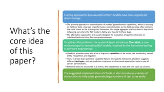 What’s the
core idea
of this
paper?
Existing approaches to evaluation of NLP models have many significant
shortcomings:
• The primary approach to the evaluation of models’ generalization capabilities, which is accuracy
on held-out data, may lead to performance overestimation, as the held-out data often contains
the same biases as the training data. Moreover, this single aggregate statistic doesn’t help much
in figuring out where the NLP model is failing and how to fix these bugs.
• The alternative approaches are usually designed for evaluation of specific behaviors on
individual tasks and thus, lack comprehensiveness.
To address this problem, the research team introduces CheckList,a new
methodology for evaluating NLP models, inspired by the behavioral testing
in software engineering:
• CheckList provides users with a list of linguistic capabilities to be tested, like vocabulary, named
entity recognition, and negation.
• Then, to break down potential capability failures into specific behaviors, CheckList suggests
different test types, such as prediction invariance or directional expectation tests in case of
certain perturbations.
• Potential tests are structured as a matrix, with capabilities as rows and test types as columns.
The suggested implementation of CheckList also introducesa variety of
abstractionsto help users generate large numbers of test cases easily.
 