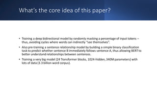 What’s the core idea of this paper?
• Training a deep bidirectional model by randomly masking a percentage of input tokens –
thus, avoiding cycles where words can indirectly “see themselves”.
• Also pre-training a sentence relationship model by building a simple binary classification
task to predict whether sentence B immediately follows sentence A, thus allowing BERTto
better understand relationships between sentences.
• Training a very big model (24 Transformer blocks, 1024-hidden, 340Mparameters) with
lots of data (3.3 billion word corpus).
 