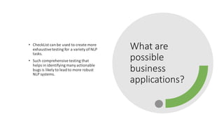 What are
possible
business
applications?
• CheckList can be used to create more
exhaustivetesting for a variety of NLP
tasks.
• Such comprehensive testing that
helps in identifying many actionable
bugs is likely to lead to more robust
NLP systems.
 