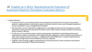 18. Tangled up in BLEU: Reevaluating the Evaluation of
Automatic Machine Translation Evaluation Metrics
• Original Abstract
• Automatic metrics are fundamentalfor the developmentand evaluationof machine translation
systems. Judging whether, and to what extent, automatic metrics concur with the gold standardof
human evaluation isnot a straightforward problem.
• We show that current methods for judging metrics are highly sensitive to the translationsused for
assessment, particularlythe presence of outliers, which often leadsto falsely confident conclusions
about a metric’s efficacy.
• Finally,we turn to pairwise system ranking, developinga method for thresholding performance
improvement under an automaticmetric againsthuman judgements, which allowsquantification of
type I versus type II errors incurred, i.e., insignificanthumandifferences in system qualitythat are
accepted, and significanthuman differences that are rejected.
• Together, these findings suggest improvementsto the protocolsfor metric evaluationandsystem
performance evaluationin machine translation.
 