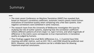 Summary
• The most recent Conference on Machine Translation (WMT) has revealed that,
based on Pearson’s correlation coefficient, automatic metrics poorly match human
evaluations of translation quality when comparing only a few best systems. Even
negative correlations were exhibited in some instances.
• The research team from the University of Melbourne investigates this issue by
studying the role of outlier systems, exploring how the correlation coefficient
reflects different patterns of errors (type I vs. type II errors), and what magnitude of
difference in the metric score corresponds to true improvements in translation
quality as judged by humans.
• Their findings suggest that small BLEU differences (i.e., 1–2 points) have little
meaning and other metrics, such as chrF, YiSi-1, and ESIM should be preferred over
BLEU. However, only human evaluations can be a reliable basis for drawing
important empirical conclusions.
 