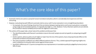 What’s the core idea of this paper?
• Automaticmetrics are used as a proxyforhuman translation evaluation,which is considerablymore expensiveand time-
consuming.
• However, evaluatinghowwell different automaticmetrics concur with human evaluationis not a straightforwardproblem:
• For example, the recent findings show that if the correlation between leadingmetrics and human evaluations is computed
usinga large set of translationsystems,it is typicallyvery high (i.e., 0.9). However, if onlya few best systems are considered,
the correlation reduces markedlyand can even be negativein some cases.
• The authors ofthis paper take a closer lookat this problem and discoverthat:
• The identified problem with Pearson’s correlationis due to the small sample size and not specific to comparingstrongMT
systems.
• Outlier systems,whose qualityis much higher or lower than the rest of the systems,havea disproportionate effect on the
computed correlationand shouldbe removed.
• The same correlation coefficient can reflect different patterns oferrors.Thus,a better approach for gaininginsights into
metric reliabilityis to visualize metricscores against human scores.
• Small BLEU differences of 1-2 points correspondto true improvements in translationquality(as judged by humans)onlyin
50% of cases.
 