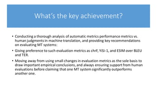 What’s the key achievement?
• Conducting a thorough analysis of automatic metrics performance metrics vs.
human judgments in machine translation, and providing key recommendations
on evaluating MT systems:
• Giving preference to such evaluation metrics as chrF, YiSi-1, and ESIM over BLEU
and TER.
• Moving away from using small changes in evaluation metrics as the sole basis to
draw important empirical conclusions, and always ensuring support from human
evaluations before claiming that one MT system significantly outperforms
another one.
 