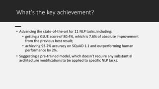 What’s the key achievement?
• Advancing the state-of-the-art for 11 NLP tasks, including:
• getting a GLUE score of 80.4%, which is 7.6% of absolute improvement
from the previous best result;
• achieving 93.2% accuracy on SQuAD 1.1 and outperforming human
performance by 2%.
• Suggesting a pre-trained model, which doesn’t require any substantial
architecture modifications to be applied to specific NLP tasks.
 