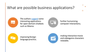 What are possible business applications?
The authors suggest some
interesting applications
for open-domain chatbots
such as Meena:
further humanizing
computer interactions;
improving foreign
languagepractice;
making interactive movie
and videogame characters
relatable.
 