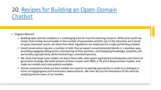 20. Recipes for Building an Open-Domain
Chatbot
• Original Abstract
• Building open-domain chatbotsis a challenging area for machine learning research. While prior work has
shown that scaling neural models in the number of parameters and the size of the data they are trained
on gives improved results, we show that other ingredients are important for a high-performing chatbot.
• Good conversationrequires a number of skills that an expert conversationalistblends in a seamless way:
providing engaging talking points and listening to their partners, and displaying knowledge, empathy and
personality appropriately, while maintaining a consistentpersona.
• We show that large scale models can learn these skills when given appropriate trainingdata and choice of
generation strategy.We build variants of these recipes with 90M,2.7Band 9.4Bparameter models, and
make our models and code publicly available.
• Human evaluations show our best models are superior to existing approaches in multi-turn dialogue in
terms of engagingnessand humanness measurements. We then discuss the limitations of this work by
analyzing failure cases of our models.
 