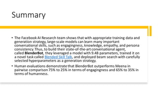 Summary
• The Facebook AI Research team shows that with appropriate training data and
generation strategy, large-scale models can learn many important
conversational skills, such as engagingness, knowledge, empathy, and persona
consistency.Thus, to build their state-of-the-art conversational agent,
called BlenderBot, they leveraged a model with 9.4B parameters, trained it on
a novel task called Blended Skill Talk, and deployed beam search with carefully
selected hyperparameters as a generation strategy.
• Human evaluations demonstrate that BlenderBot outperforms Meena in
pairwise comparison 75% to 25% in terms of engagingness and 65% to 35% in
terms of humanness.
 