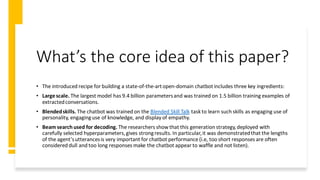 What’s the core idea of this paper?
• The introduced recipe for building a state-of-the-artopen-domain chatbotincludes three key ingredients:
• Largescale. The largest model has 9.4 billion parametersand was trained on 1.5 billion training examples of
extractedconversations.
• Blendedskills. The chatbot was trained on the Blended Skill Talk task to learn such skills as engaging use of
personality, engaginguse of knowledge, and display of empathy.
• Beam search used for decoding. The researchers show that this generation strategy,deployed with
carefully selected hyperparameters,gives strongresults. In particular,it was demonstratedthat the lengths
of the agent’sutterancesis very important for chatbot performance (i.e, too short responses are often
considered dull and too long responses make the chatbot appear to waffle and not listen).
 