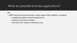 What are possible business applications?
• BERT may assist businesses with a wide range of NLP problems, including:
• chatbots for better customerexperience;
• analysis of customer reviews;
• the search for relevant information, etc.
 