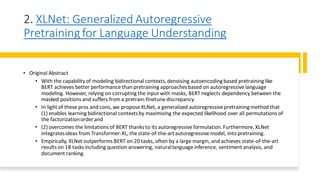 2. XLNet: Generalized Autoregressive
Pretraining for Language Understanding
• Original Abstract
• With the capability of modeling bidirectional contexts,denoising autoencodingbased pretraininglike
BERT achieves better performance than pretraining approachesbased on autoregressive language
modeling. However, relying on corrupting the input with masks, BERT neglects dependency between the
masked positions and suffers from a pretrain-finetune discrepancy.
• In light of these pros and cons, we propose XLNet, a generalized autoregressive pretrainingmethod that
(1) enables learning bidirectional contextsby maximizing the expected likelihood over all permutations of
the factorizationorder and
• (2) overcomes the limitations of BERT thanks to its autoregressive formulation.Furthermore, XLNet
integratesideas from Transformer-XL,the state-of-the-artautoregressive model, into pretraining.
• Empirically, XLNet outperforms BERT on 20 tasks, often by a large margin, and achieves state-of-the-art
results on 18 tasks including question answering, naturallanguage inference, sentiment analysis, and
document ranking.
 