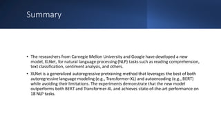 Summary
• The researchers from Carnegie Mellon University and Google have developed a new
model, XLNet, for natural language processing (NLP) tasks such as reading comprehension,
text classification, sentiment analysis, and others.
• XLNet is a generalized autoregressive pretraining method that leverages the best of both
autoregressive language modeling (e.g., Transformer-XL) and autoencoding (e.g., BERT)
while avoiding their limitations. The experiments demonstrate that the new model
outperforms both BERT and Transformer-XL and achieves state-of-the-art performance on
18 NLP tasks.
 