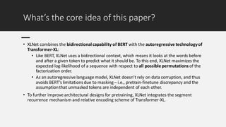 What’s the core idea of this paper?
• XLNet combines the bidirectional capability of BERT with the autoregressive technologyof
Transformer-XL:
• Like BERT, XLNet uses a bidirectional context, which means it looks at the words before
and after a given token to predict what it should be. To this end, XLNet maximizes the
expected log-likelihood of a sequence with respect to all possible permutations of the
factorization order.
• As an autoregressive language model, XLNet doesn’t rely on data corruption, and thus
avoids BERT’s limitations due to masking – i.e., pretrain-finetune discrepancy and the
assumptionthat unmasked tokens are independent of each other.
• To further improve architectural designs for pretraining, XLNet integrates the segment
recurrence mechanism and relative encoding scheme of Transformer-XL.
 