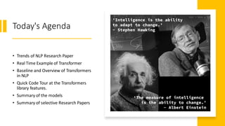 Today's Agenda
• Trends of NLP Research Paper
• Real Time Example of Transformer
• Baseline and Overview of Transformers
in NLP
• Quick Code Tour at the Transformers
library features.
• Summary of the models
• Summary of selective Research Papers
 