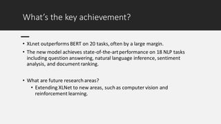 What’s the key achievement?
• XLnet outperforms BERT on 20 tasks,often by a large margin.
• The new model achieves state-of-the-artperformance on 18 NLP tasks
including question answering, natural language inference, sentiment
analysis, and document ranking.
• What are future research areas?
• Extending XLNet to new areas, such as computer vision and
reinforcement learning.
 