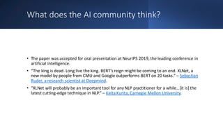 What does the AI community think?
• The paper was accepted for oral presentation at NeurIPS 2019, the leading conference in
artificial intelligence.
• “The king is dead. Long live the king. BERT’s reign might be coming to an end. XLNet, a
new model by people from CMU and Google outperforms BERT on 20 tasks.” – Sebastian
Ruder, a research scientist at Deepmind.
• “XLNet will probably be an important tool for any NLP practitioner for a while…[it is] the
latest cutting-edge technique in NLP.” – Keita Kurita, Carnegie Mellon University.
 