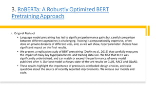 3. RoBERTa: A Robustly Optimized BERT
Pretraining Approach
• Original Abstract
• Language model pretraining has led to significant performance gains but careful comparison
between different approaches is challenging. Training is computationally expensive, often
done on private datasets of different sizes, and, as we will show, hyperparameter choices have
significant impact on the final results.
• We present a replication study of BERT pretraining (Devlin et al., 2019) that carefully measures
the impact of many key hyperparameters and training data size. We find that BERT was
significantly undertrained, and can match or exceed the performance of every model
published after it. Our best model achieves state-of-the-art results on GLUE, RACE and SQuAD.
• These results highlight the importance of previously overlooked design choices, and raise
questions about the source of recently reported improvements. We release our models and
code.
 