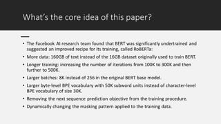 What’s the core idea of this paper?
• The Facebook AI research team found that BERT was significantly undertrained and
suggested an improved recipe for its training, called RoBERTa:
• More data: 160GB of text instead of the 16GB dataset originally used to train BERT.
• Longer training: increasing the number of iterations from 100K to 300K and then
further to 500K.
• Larger batches: 8K instead of 256 in the original BERT base model.
• Larger byte-level BPE vocabulary with 50K subword units instead of character-level
BPE vocabulary of size 30K.
• Removing the next sequence prediction objective from the training procedure.
• Dynamically changing the masking pattern applied to the training data.
 