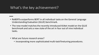 What’s the key achievement?
• RoBERTa outperforms BERT in all individual tasks on the General Language
Understanding Evaluation (GLUE) benchmark.
• The new model matches the recently introduced XLNet model on the GLUE
benchmark and sets a new state of the art in four out of nine individual
tasks.
• What are future research areas?
• Incorporating more sophisticated multi-taskfinetuning procedures.
 