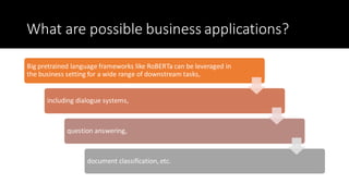 What are possible business applications?
Big pretrained language frameworks like RoBERTa can be leveraged in
the business setting for a wide range of downstream tasks,
including dialogue systems,
question answering,
document classification, etc.
 