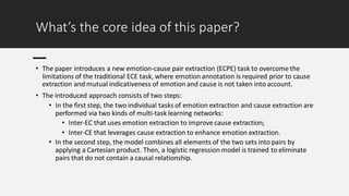 What’s the core idea of this paper?
• The paper introduces a new emotion-cause pair extraction (ECPE) task to overcome the
limitations of the traditional ECE task, where emotion annotation is required prior to cause
extraction and mutual indicativeness of emotion and cause is not taken into account.
• The introduced approach consists of two steps:
• In the first step, the two individual tasks of emotion extraction and cause extraction are
performed via two kinds of multi-task learning networks:
• Inter-EC that uses emotion extraction to improve cause extraction;
• Inter-CE that leverages cause extraction to enhance emotion extraction.
• In the second step, the model combines all elements of the two sets into pairs by
applying a Cartesian product. Then, a logistic regression model is trained to eliminate
pairs that do not contain a causal relationship.
 